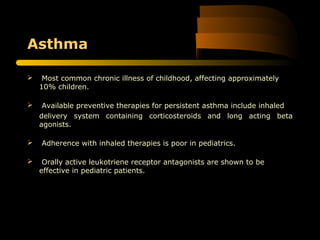 Asthma
 Most common chronic illness of childhood, affecting approximately
10% children.
 Available preventive therapies for persistent asthma include inhaled
delivery system containing corticosteroids and long acting beta
agonists.
 Adherence with inhaled therapies is poor in pediatrics.
 Orally active leukotriene receptor antagonists are shown to be
effective in pediatric patients.
 