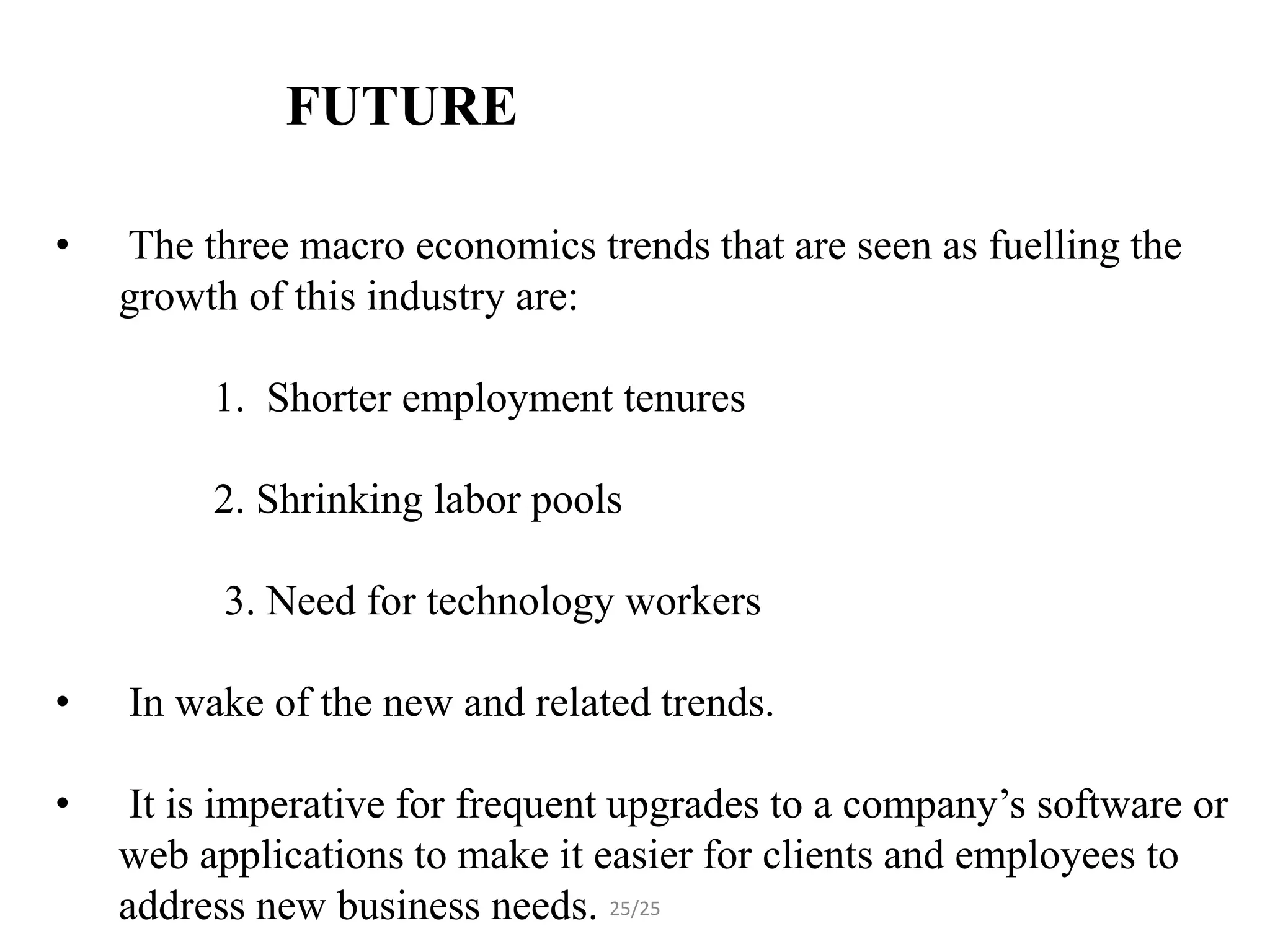 FUTURE ENHANCEMENT

•   The three macro economics trends that are seen as fuelling the
    growth of this industry are:

         1. Shorter employment tenures

         2. Shrinking labor pools

          3. Need for technology workers

•   In wake of the new and related trends.

•    It is imperative for frequent upgrades to a company’s software or
    web applications to make it easier for clients and employees to
    address new business needs. 25/25
 