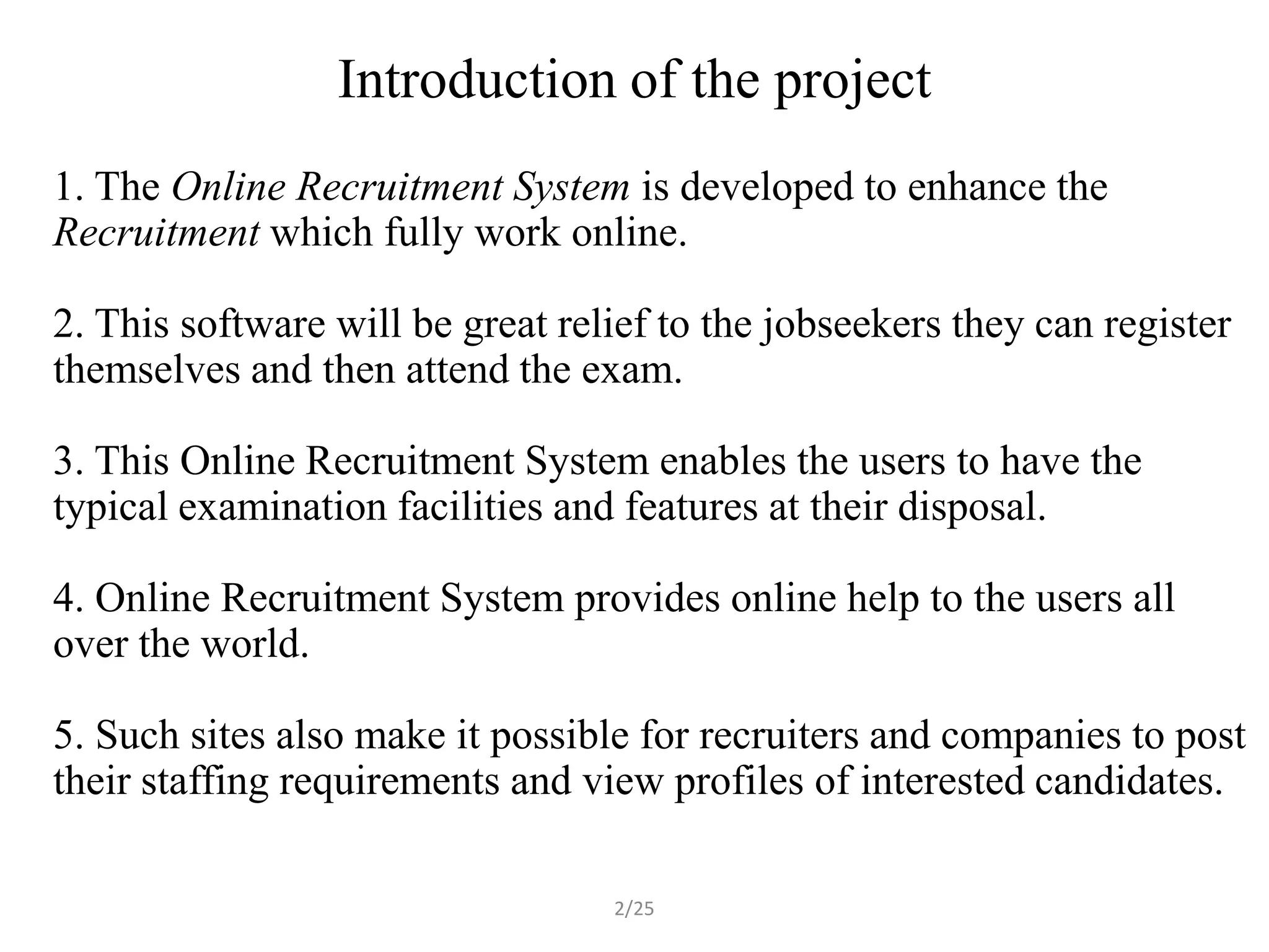 Introduction of the project
1. The Online Recruitment System is developed to enhance the
Recruitment which fully work online.

2. This software will be great relief to the jobseekers they can register
themselves and then attend the exam.

3. This Online Recruitment System enables the users to have the
typical examination facilities and features at their disposal.

4. Online Recruitment System provides online help to the users all
over the world.

5. Such sites also make it possible for recruiters and companies to post
their staffing requirements and view profiles of interested candidates.

                                  2/25
 