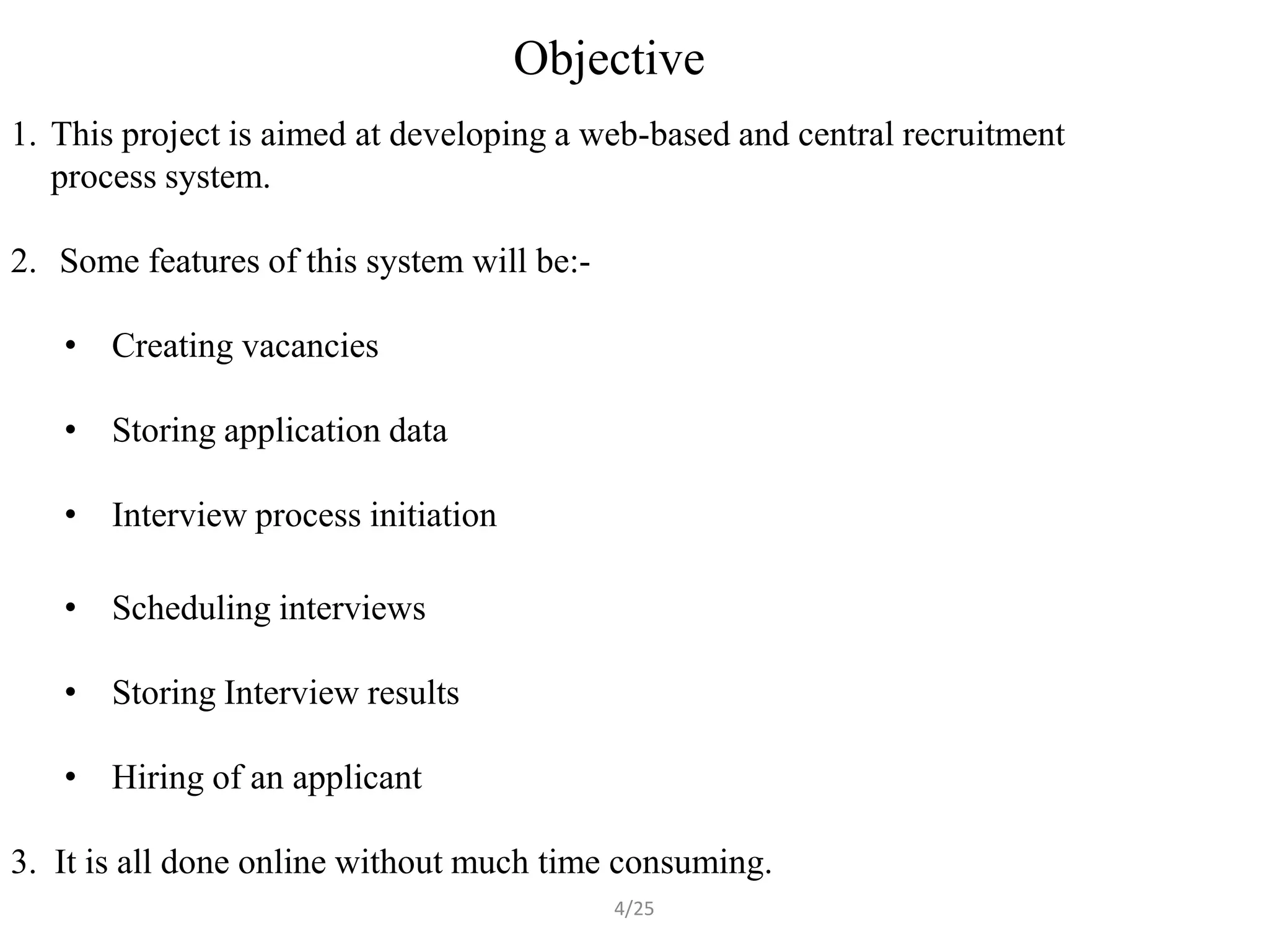 Objective
1. This project is aimed at developing a web-based and central recruitment
   process system.

2. Some features of this system will be:-

   • Creating vacancies

   • Storing application data

   • Interview process initiation

   • Scheduling interviews

   • Storing Interview results

   • Hiring of an applicant

3. It is all done online without much time consuming.
                                            4/25
 