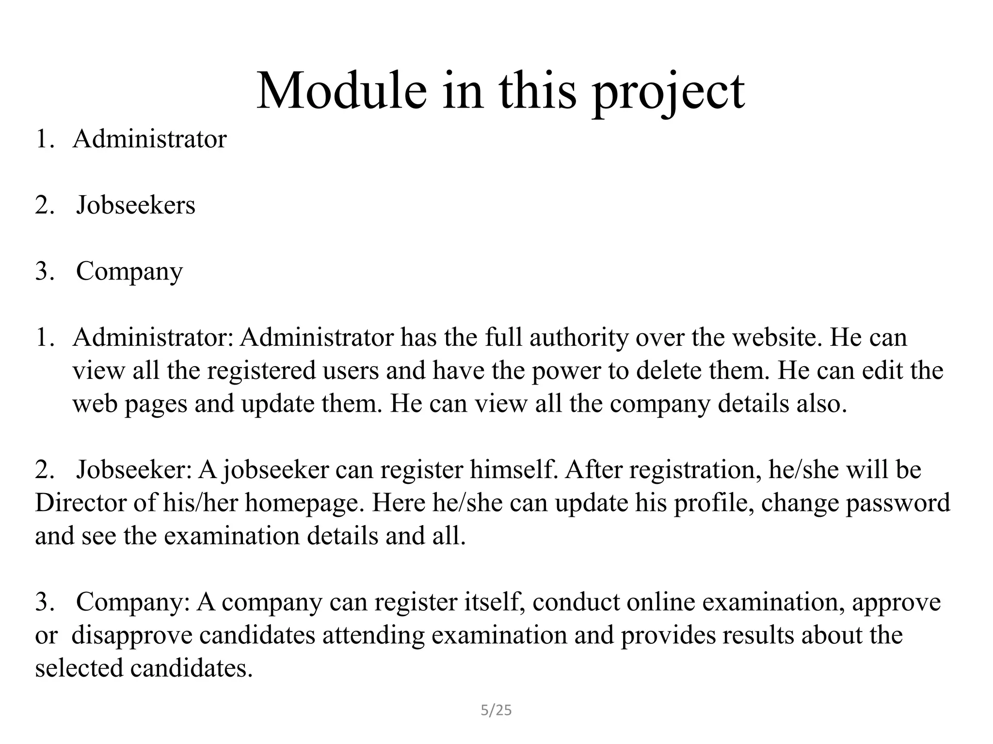 Module in this project
1. Administrator

2. Jobseekers

3. Company

1. Administrator: Administrator has the full authority over the website. He can
   view all the registered users and have the power to delete them. He can edit the
   web pages and update them. He can view all the company details also.

2. Jobseeker: A jobseeker can register himself. After registration, he/she will be
Director of his/her homepage. Here he/she can update his profile, change password
and see the examination details and all.

3. Company: A company can register itself, conduct online examination, approve
or disapprove candidates attending examination and provides results about the
selected candidates.
                                        5/25
 