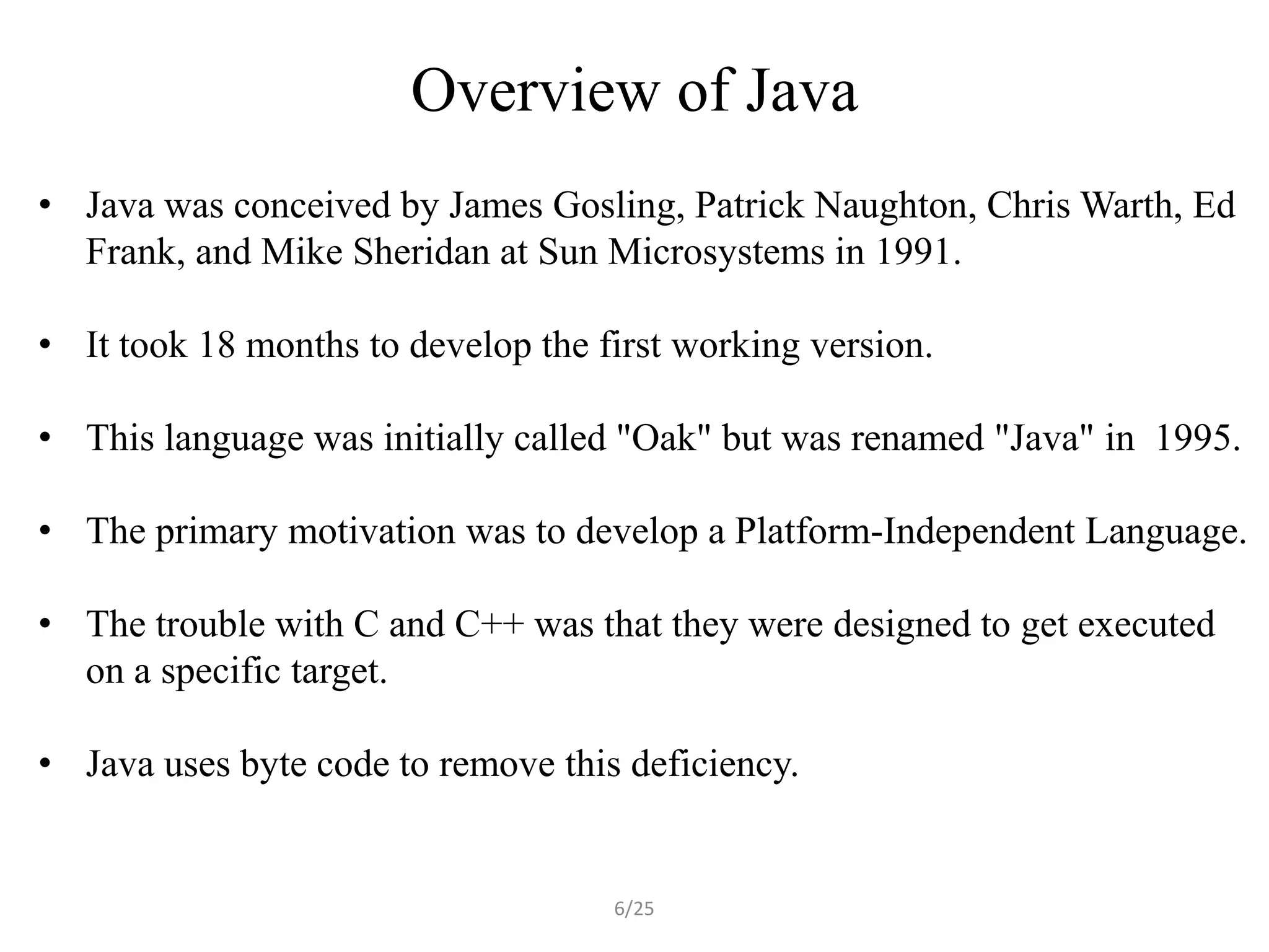 Overview of Java
• Java was conceived by James Gosling, Patrick Naughton, Chris Warth, Ed
  Frank, and Mike Sheridan at Sun Microsystems in 1991.

• It took 18 months to develop the first working version.

• This language was initially called "Oak" but was renamed "Java" in 1995.

• The primary motivation was to develop a Platform-Independent Language.

• The trouble with C and C++ was that they were designed to get executed
  on a specific target.

• Java uses byte code to remove this deficiency.


                                    6/25
 