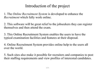 Introduction of the project
1. The Online Recruitment System is developed to enhance the
Recruitment which fully work online.

2. This software will be great relief to the jobseekers they can register
themselves and then attend the exam.

3. This Online Recruitment System enables the users to have the
typical examination facilities and features at their disposal.

4. Online Recruitment System provides online help to the users all
over the world.

5. Such sites also make it possible for recruiters and companies to post
their staffing requirements and view profiles of interested candidates.

                                  2/25
 