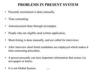 PROBLEMS IN PRESENT SYSTEM
• Presently recruitment is done manually.

• Time consuming.

• Announcement done through newspaper.

• People who are eligible send written application.

• Short-listing is done manually, and are called for interviews.

• After interview short listed candidates are employed which makes it
  time consuming procedure.

• A person presently can miss important information that comes via
  newspaper or letters.

• It is not Global System.         3/25
 