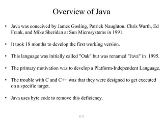 Overview of Java
• Java was conceived by James Gosling, Patrick Naughton, Chris Warth, Ed
  Frank, and Mike Sheridan at Sun Microsystems in 1991.

• It took 18 months to develop the first working version.

• This language was initially called "Oak" but was renamed "Java" in 1995.

• The primary motivation was to develop a Platform-Independent Language.

• The trouble with C and C++ was that they were designed to get executed
  on a specific target.

• Java uses byte code to remove this deficiency.


                                    6/25
 