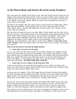 As the Man in Home and Society: Do not be on the Periphery 
Times and seasons have changed. We are living in times when roles between men and women have also 
changed. Men in general have become reluctant warriors in a social revolution. Men everywhere want 
to find their places in the world. Most of us grew up in a world that was very different from the world 
we now inhabit. It has become extremely difficult for today’s man to understand his role at home, in 
society and even in the Church. 
The church is also changing much more slowly but just as surely. Women are no longer silent. Men no 
longer make all the decisions. In many churches, there are very few many who attend. The choir, 
ushers, children ministry, and many other departments are led by women. This is indeed a very sad 
scenario. Men do it reluctantly. 
Most men know they ought to do more to raise their children, but that doesn't mean they really want to. 
Most men will move over and admit women's voices to the important decision-making processes of the 
church, but that doesn't mean they really want to. And the reason for the reluctance is that so many 
women sitting in places traditionally reserved for men, and so many men having to sit in places 
traditionally the domain of women, frankly makes us men uncomfortable. It is threatening. It is 
challenging. It can be humiliating. And it makes us wonder and ask; What is "a man's place in the 
world" nowadays? What is the domain of man in the world? Does he have an exclusive role anymore? 
If so, what is it? 
What can the man then do to get back his rightful position? 
1. A man’s place is to be there for the family 
It is very, very crucial to be there and be counted for your family. Situations have changed nowadays 
where we find men running away from their responsibilities when needed. Today I talked to a young 
person about the past. I was shocked that this person holds a lot of bitterness from the past because the 
father never supported this young person. This young one never got any post school training at all. 
When we get children, we need to plan for their future. This is one of the greatest responsibilities. I 
urge all men with families; BE THERE FOR YOUR FAMILIES. 
2. A man's place is to be a volunteer for the betterment of life 
A man has to do all that he can to make life better particularly if he is a father. Now there's what it 
means to be a man. He has to volunteer himself and offer services that will cost him. Volunteers believe 
in their cause and step forward without being coerced. 
God wants men to be volunteers. Of all of the whining that may be heard in the land today, probably 
the loudest and longest and most grating is that which comes from us men who complain about women 
taking our places. Can you believe it? What happened to the days when a man's home was his castle, 
and his throne was the recliner in front of the television? Is nothing sacred anymore? 
Hear me now: if any woman has occupied any place that God had really intended for any man to have, 
it has been because that man refused to step forward and volunteer his services. In the first place, he 
thought it should be reserved for him because it was a man's job. And he would do it when he got 
around to it. And in the second place, when he got around to it, he still wanted to be begged to do it. 
God's purposes will not be defeated because men expect to be begged and conscripted, or because men 
want special places to be reserved for them. In the home, or in the church, or in the world, if a man 
 