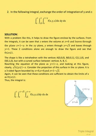 2. In the following integral, exchange the order of integrationof y and z:
∫ ∫ ∫ f(x, y,z)dz dy dx
1−y
0
1
√x
1
0
SOLUTION:
With a problem like this, it helps to draw the figure enclose by the surfaces. From
the integrals, it can be seen that z enters the volume at 𝑧=0 and leaves through
the plane 𝑧=1−𝑦. In the 𝑥𝑦 plane, 𝑦 enters through 𝑦=√ 𝑥 and leaves through
𝑦=1. These 2 conditions alone are enough to draw the figure and see that
0≤𝑥≤1.
The shape is like a tetrahedron with the vertices A(0,0,0), B(0,0,1), C(1,1,0), and
D(0,1,0), but with a curved surface between vertices A, B, C.
Rewriting the equation of the plane as 𝑦=1−𝑧, and looking at this figure,
clearly, √ 𝑥≤𝑦≤1−𝑧. Consider the projection of this surface in the 𝑧𝑥 plane. It is
a 3-sided figure bounded by 𝑥=0,𝑧=0,and 𝑧=1−√ 𝑥.
Again, it can be seen that these conditions are sufficient to obtain the limits of x
as 0≤𝑥≤1.
Thus, the integral is:
∫ ∫ ∫ f(x, y,z)dy dz dx
1−z
√x
1−√x
0
1
0
 