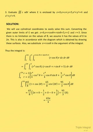3. Evaluate ∭ 𝐸 xdV where E is enclosed by 𝑧=0,𝑧=𝑥+𝑦+5,𝑥2+𝑦2=4 and
𝑥2+𝑦2=9.
SOLUTION:
We will use cylindrical coordinates to easily solve this sum. Converting the
given outer limits of E we get: 𝑧=0,𝑧=𝑟cosθ+𝑟sinθ+5,𝑟=2 and 𝑟=3. Since
there is no limitation on the values of θ, we assume it has the values of 0 to
2π. This is also in accordance with the diagram which is obtained by drawing
these surfaces. Also, we substitute 𝑥=𝑟cosθ in the argument of the integral.
Thus the integral is:
∫ ∫ ∫ (𝑟 cos 𝜃)𝑟 𝑑𝑧 𝑑𝑟 𝑑𝜃
𝑟𝑐𝑜𝑠 𝜃+𝑟 sin 𝜃+5
0
3
2
2𝜋
0
= ∫ ∫ (𝑟2
cos 𝜃) (𝑟 cos 𝜃 + 𝑟 sin 𝜃 + 5) 𝑑𝑟 𝑑𝜃
3
2
2𝜋
0
∫
𝑟 = 3
𝑟 = 2
[
𝑟4
4
𝑐𝑜𝑠2
𝜃 +
𝑟4
4
cos 𝜃 sin 𝜃 +
5
3
𝑟3
cos 𝜃]
2𝜋
0
𝑑𝜃
∫ [
65
8
(1 + cos 2𝜃) +
65
8
𝑠𝑖𝑛 (2𝜃) +
95
3
cos 𝜃]
2𝜋
0
𝑑𝜃
=
65
8
(2𝜋 + 0 −
1
2
+ 0 − 0 +
1
2
) +
95
3
(0)
=
65𝜋
4
 