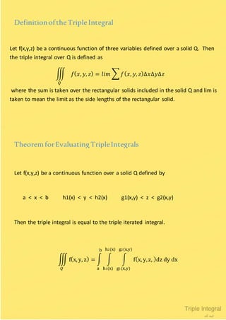 Let f(x,y,z) be a continuous function of three variables defined over a solid Q. Then
the triple integral over Q is defined as
∭ 𝑓( 𝑥, 𝑦, 𝑧) = 𝑙𝑖𝑚 ∑ 𝑓( 𝑥, 𝑦, 𝑧)∆𝑥∆𝑦∆𝑧
𝑄
where the sum is taken over the rectangular solids included in the solid Q and lim is
taken to mean the limit as the side lengths of the rectangular solid.
DefinitionoftheTripleIntegral
Let f(x,y,z) be a continuous function over a solid Q defined by
a < x < b h1(x) < y < h2(x) g1(x,y) < z < g2(x,y)
Then the triple integral is equal to the triple iterated integral.
TheoremforEvaluatingTripleIntegrals
∭ f(x, y, z) = ∫ ∫ ∫ f(x, y,z, )dz dy dx
g2(x,y)
g1(x,y)
h2(x)
h1(x)
b
a𝑄
 