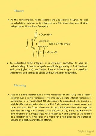  As the name implies, triple integrals are 3 successive integrations, used
to calculate a volume, or to integrate in a 4th dimension, over 3 other
independent dimensions. Examples:
Theory
∭ 𝑓 ( 𝑥, 𝑦, 𝑧) 𝑑𝑉
𝑉
0
∫ ∫ 1
3X−2
0
5
1
∫ (2X + eyz)dz dy dx
COS(X+Y)
SIN(X+Y)
∫ 1
2𝜋
0
∫ 1
2
0
∫ 𝑟 𝑑𝑧 𝑑𝑟 𝑑𝜃
3
−3
 To understand triple integrals, it is extremely important to have an
understanding of double integrals, coordinate geometry in 3 dimensions,
and polar (cylindrical) coordinates. Sums of triple integrals are based on
these topics and cannot be solved without this prior knowledge.
 Just as a single integral over a curve represents an area (2D), and a double
integral over a curve represents a volume (3D), a triple integral represents a
summation in a hypothetical 4th dimension. To understand this, imagine a
slightly different scenario, where the first 3 dimensions are space, space, and
time, and that the fourth dimension is the third space dimension: suppose
you have an integral of z where z is a function of x, y, and t, and x and y are
also functions of t. Integrating z with respect to x and y gives us the volume
as a function of t. If we plug in a value for t, this gives us the numerical
volume at a particular instance of time.
Meaning
 