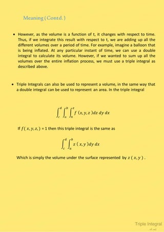  However, as the volume is a function of t, it changes with respect to time.
Thus, if we integrate this result with respect to t, we are adding up all the
different volumes over a period of time. For example, imagine a balloon that
is being inflated. At any particular instant of time, we can use a double
integral to calculate its volume. However, if we wanted to sum up all the
volumes over the entire inflation process, we must use a triple integral as
described above.
Meaning(Contd.)
 Triple Integrals can also be used to represent a volume, in the same way that
a double integral can be used to represent an area. In the triple integral
∫ ∫ ∫ 𝑓 ( 𝑥, 𝑦, 𝑧 ) 𝑑𝑧 𝑑𝑦 𝑑𝑥
𝑧
0
𝑏
𝑎
𝑑
𝑐
If 𝑓( 𝑥, 𝑦, 𝑧, ) = 1 then this triple integral is the same as
∫ ∫ 𝑧 ( 𝑥, 𝑦 ) 𝑑𝑦 𝑑𝑥
𝑏
𝑎
𝑑
𝑐
Which is simply the volume under the surface represented by 𝑧 ( 𝑥, 𝑦 ) .
 