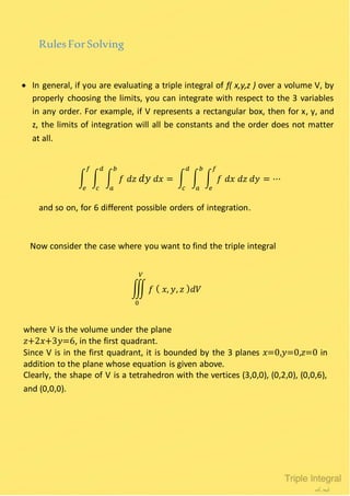 RulesForSolving
 In general, if you are evaluating a triple integral of f( x,y,z ) over a volume V, by
properly choosing the limits, you can integrate with respect to the 3 variables
in any order. For example, if V represents a rectangular box, then for x, y, and
z, the limits of integration will all be constants and the order does not matter
at all.
∫ ∫ ∫ 𝑓 𝑑𝑧 𝑑𝑦 𝑑𝑥 = ∫ ∫ ∫ 𝑓 𝑑𝑥 𝑑𝑧 𝑑𝑦 = ⋯
𝑓
𝑒
𝑏
𝑎
𝑑
𝑐
𝑏
𝑎
𝑑
𝑐
𝑓
𝑒
and so on, for 6 different possible orders of integration.
Now consider the case where you want to find the triple integral
∭ 𝑓 ( 𝑥, 𝑦, 𝑧 ) 𝑑𝑉
𝑉
0
where V is the volume under the plane
𝑧+2𝑥+3𝑦=6, in the first quadrant.
Since V is in the first quadrant, it is bounded by the 3 planes 𝑥=0,𝑦=0,𝑧=0 in
addition to the plane whose equation is given above.
Clearly, the shape of V is a tetrahedron with the vertices (3,0,0), (0,2,0), (0,0,6),
and (0,0,0).
 