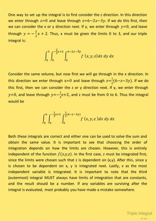 One way to set up the integral is to first consider the z direction. In this direction
we enter through 𝑧=0 and leave through 𝑧=6−2𝑥−3𝑦. If we do this first, then
we can consider the x or y direction next. If y, we enter through 𝑦=0, and leave
through 𝑦 = −
2
3
𝑥 + 2. Thus, x must be given the limits 0 to 3, and our triple
integral is:
∫ ∫ ∫ 𝑓 ( 𝑥, 𝑦, 𝑧) 𝑑𝑧 𝑑𝑦 𝑑𝑥
6−2𝑥−3𝑦
0
−
2
3
𝑥+2
0
3
0
Consider the same volume, but now first we will go through in the x direction. In
this direction we enter through x=0 and leave through 𝑥=
1
2
(6−𝑧−3𝑦). If we do
this first, then we can consider the z or y direction next. If y, we enter through
𝑦=0, and leave through 𝑦=−
1
3
𝑧+2, and z must be from 0 to 6. Thus the integral
would be
∫ ∫ ∫ 𝑓 ( 𝑥, 𝑦, 𝑧 ) 𝑑𝑥 𝑑𝑦 𝑑𝑧
1
2
(6−𝑧−3𝑦)
0
−
1
3
𝑧+2
0
6
0
Both these integrals are correct and either one can be used to solve the sum and
obtain the same value. It is important to see that choosing the order of
integration depends on how the limits are chosen. However, this is entirely
independent of the function 𝑓(𝑥,𝑦,𝑧). In the first case, z must be integrated first,
since the limits were chosen such that z is dependent on (x,y). After this, since y
is chosen to be dependent on x, y is integrated next. Lastly, x as the most
independent variable is integrated. It is important to note that the third
(outermost) integral MUST always have limits of integration that are constants,
and the result should be a number. If any variables are surviving after the
integral is evaluated, most probably you have made a mistake somewhere.
 