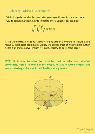 Polar(cylindrical)Coordinates
Triple integrals can also be used with polar coordinates in the exact same
way to calculate a volume, or to integrate over a volume. For example:
∫ ∫ ∫ 𝑟 𝑑𝑧 𝑑𝑟 𝑑𝜃
3
−3
2
0
2𝜋
0
is the triple integral used to calculate the volume of a cylinder of height 6 and
radius 2. With polar coordinates, usually the easiest order of integration is 𝑧, then
𝑟 then 𝜃 as shown above, though it is not necessary to do it in this order.
NOTE: It is very important to remember that in polar and cylindrical
coordinates, there is an extra 𝒓 in the integral, just like in double integrals. It is
very easy to forget this 𝒓 which will lead to a wrong answer.
 