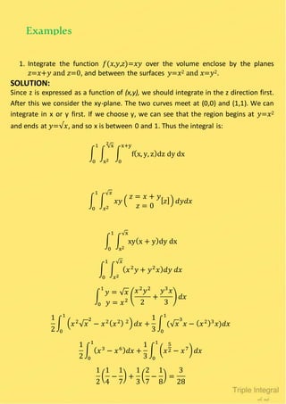1. Integrate the function 𝑓(𝑥,𝑦,𝑧)=𝑥𝑦 over the volume enclose by the planes
𝑧=𝑥+𝑦 and 𝑧=0, and between the surfaces 𝑦=𝑥2 and 𝑥=𝑦2.
SOLUTION:
Since z is expressed as a function of (x,y), we should integrate in the z direction first.
After this we consider the xy-plane. The two curves meet at (0,0) and (1,1). We can
integrate in x or y first. If we choose y, we can see that the region begins at 𝑦=𝑥2
and ends at 𝑦=√𝑥, and so x is between 0 and 1. Thus the integral is:
∫ ∫ ∫ f(x, y, z)dz dy dx
x+y
0
√x2
x2
1
0
∫ ∫ 𝑥𝑦 (
𝑧 = 𝑥 + 𝑦
𝑧 = 0
[ 𝑧]) 𝑑𝑦𝑑𝑥
√ 𝑥
𝑥2
1
0
∫ ∫ xy(x + y)dy dx
√x
x2
1
0
∫ ∫ ( 𝑥2
𝑦 + 𝑦2
𝑥) 𝑑𝑦 𝑑𝑥
√ 𝑥
𝑥2
1
0
∫
𝑦 = √ 𝑥
𝑦 = 𝑥2
(
𝑥2
𝑦2
2
+
𝑦3
𝑥
3
) 𝑑𝑥
1
0
1
2
∫ ( 𝑥2
√ 𝑥
2
− 𝑥2( 𝑥2) 2) 𝑑𝑥 +
1
3
∫ (√ 𝑥
3
𝑥 − ( 𝑥2)3
𝑥)𝑑𝑥
1
0
1
0
1
2
∫ ( 𝑥3
− 𝑥6) 𝑑𝑥 +
1
3
∫ ( 𝑥
5
2 − 𝑥7) 𝑑𝑥
1
0
1
0
1
2
(
1
4
−
1
7
) +
1
3
(
2
7
−
1
8
) =
3
28
Examples
 