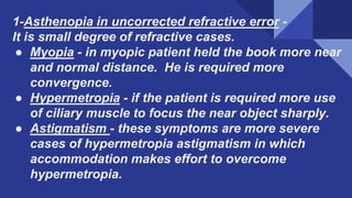 1-Asthenopia in uncorrected refractive error -
It is small degree of refractive cases.
● Myopia - in myopic patient held the book more near
and normal distance. He is required more
convergence.
● Hypermetropia - if the patient is required more use
of ciliary muscle to focus the near object sharply.
● Astigmatism - these symptoms are more severe
cases of hypermetropia astigmatism in which
accommodation makes effort to overcome
hypermetropia.​
 