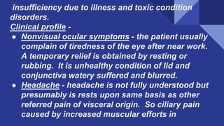 insufficiency due to illness and toxic condition
disorders.
Clinical profile -
● Nonvisual ocular symptoms - the patient usually
complain of tiredness of the eye after near work.
A temporary relief is obtained by resting or
rubbing. It is unhealthy condition of lid and
conjunctiva watery suffered and blurred.
● Headache - headache is not fully understood but
presumably is rests upon same basis as other
referred pain of visceral origin. So ciliary pain
caused by increased muscular efforts in
 