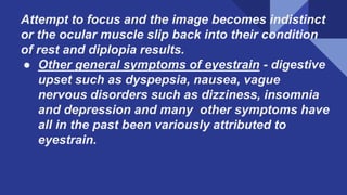Attempt to focus and the image becomes indistinct
or the ocular muscle slip back into their condition
of rest and diplopia results.
● Other general symptoms of eyestrain - digestive
upset such as dyspepsia, nausea, vague
nervous disorders such as dizziness, insomnia
and depression and many other symptoms have
all in the past been variously attributed to
eyestrain.
 