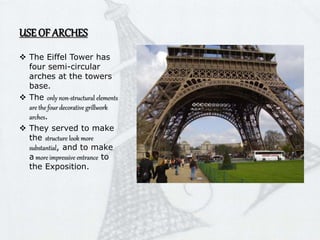 USE OF ARCHES
 The Eiffel Tower has
four semi-circular
arches at the towers
base.
 The only non-structural elements
are the four decorative grillwork
arches.
 They served to make
the structure look more
substantial, and to make
a more impressive entrance to
the Exposition.
 