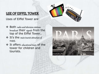 USE OF EIFFEL TOWER
Uses of Eiffel Tower are:
 Both radio and television stations
broadcast their signals from the
top of the Eiffel Tower..
 It’s the main tourist attraction of
PARIS.
 It offers educational tours of the
tower for children and
tourists.
 