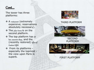 Cont.…
The tower has three
platforms:
 A restaurant (extremely
expensive; reservations
absolutely necessary).
 The Jules Verne is on the
second platform.
 The top platform has a
bar, souvenir shop, and the
(recently restored) office of
Gustave Eiffel.
 From its platforms -
especially the topmost -
the view upon Paris is
superb. FIRST PLATFORM
SECOND
PLATFORM
THIRD PLATFORM
 