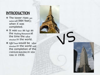 INTRODUCTION
 The tower rises 300
meters tall (984 feet);
when it was
completed.
 It was twice as high as
the Washing Monument at
the time the tallest
structure in the world.
 Eiffel Tower would be tallest
structure in the world until
the completion of the
CHRYSLER BUILDING in NEW
YORK in 1930.
 