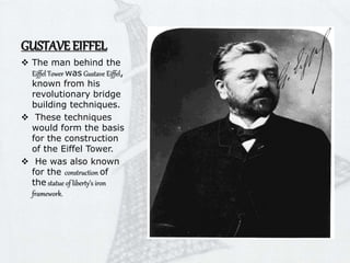 GUSTAVE EIFFEL
 The man behind the
Eiffel Tower was Gustave Eiffel,
known from his
revolutionary bridge
building techniques.
 These techniques
would form the basis
for the construction
of the Eiffel Tower.
 He was also known
for the construction of
the statue of liberty’s iron
framework.
 