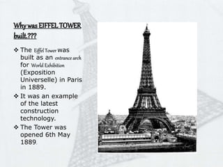 Why was EIFFELTOWER
built.???
 The Eiffel Tower was
built as an entrance arch
for World Exhibition
(Exposition
Universelle) in Paris
in 1889.
 It was an example
of the latest
construction
technology.
 The Tower was
opened 6th May
1889.
 