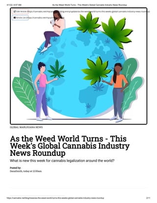 4/1/22, 6:57 AM As the Weed World Turns - This Week's Global Cannabis Industry News Roundup
https://cannabis.net/blog/news/as-the-weed-world-turns-this-weeks-global-cannabis-industry-news-roundup 2/11
GLOBAL MARIJIUANA NEWS
As the Weed World Turns - This
Week's Global Cannabis Industry
News Roundup
What is new this week for cannabis legalization around the world?
Posted by:

DanaSmith, today at 12:00am
 Edit Article (https://cannabis.net/mycannabis/c-blog-entry/update/as-the-weed-world-turns-this-weeks-global-cannabis-industry-news-roundup)
 Article List (https://cannabis.net/mycannabis/c-blog)
 