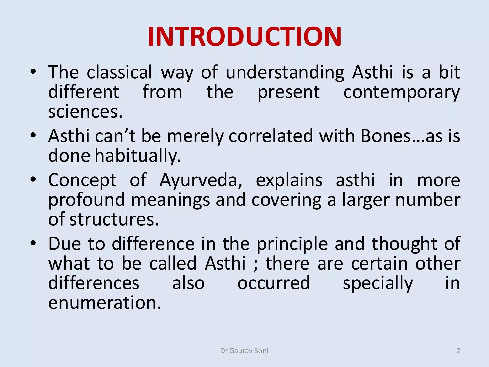 INTRODUCTION
• The classical way of understanding Asthi is a bit
different from the present contemporary
sciences.
• Asthi can’t be merely correlated with Bones…as is
done habitually.
• Concept of Ayurveda, explains asthi in more
profound meanings and covering a larger number
of structures.
• Due to difference in the principle and thought of
what to be called Asthi ; there are certain other
differences also occurred specially in
enumeration.
Dr Gaurav Soni 2
 