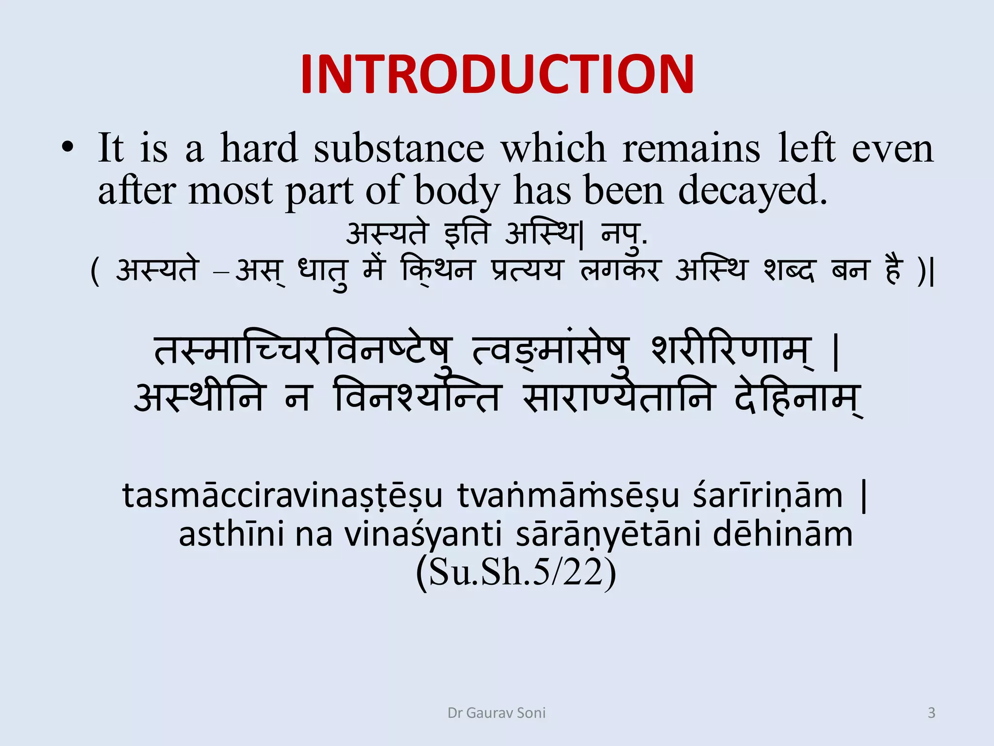 INTRODUCTION
• It is a hard substance which remains left even
after most part of body has been decayed.
अस्यते इतत अस्स्थ| नऩु.
( अस्यते – अस ् धातु में कक्थन प्रत्यय ऱगकर अस्स्थ शब्द बन है )|
तस्मास्चिरविनष्टेषु त्िङमाांसेषु शरीररणाम ् |
अस्थीतन न विनश्यस्तत साराण्येतातन देहहनाम ्
tasmācciravinaṣṭēṣu tvaṅmāṁsēṣu śarīriṇām |
asthīni na vinaśyanti sārāṇyētāni dēhinām
(Su.Sh.5/22)
3Dr Gaurav Soni
 