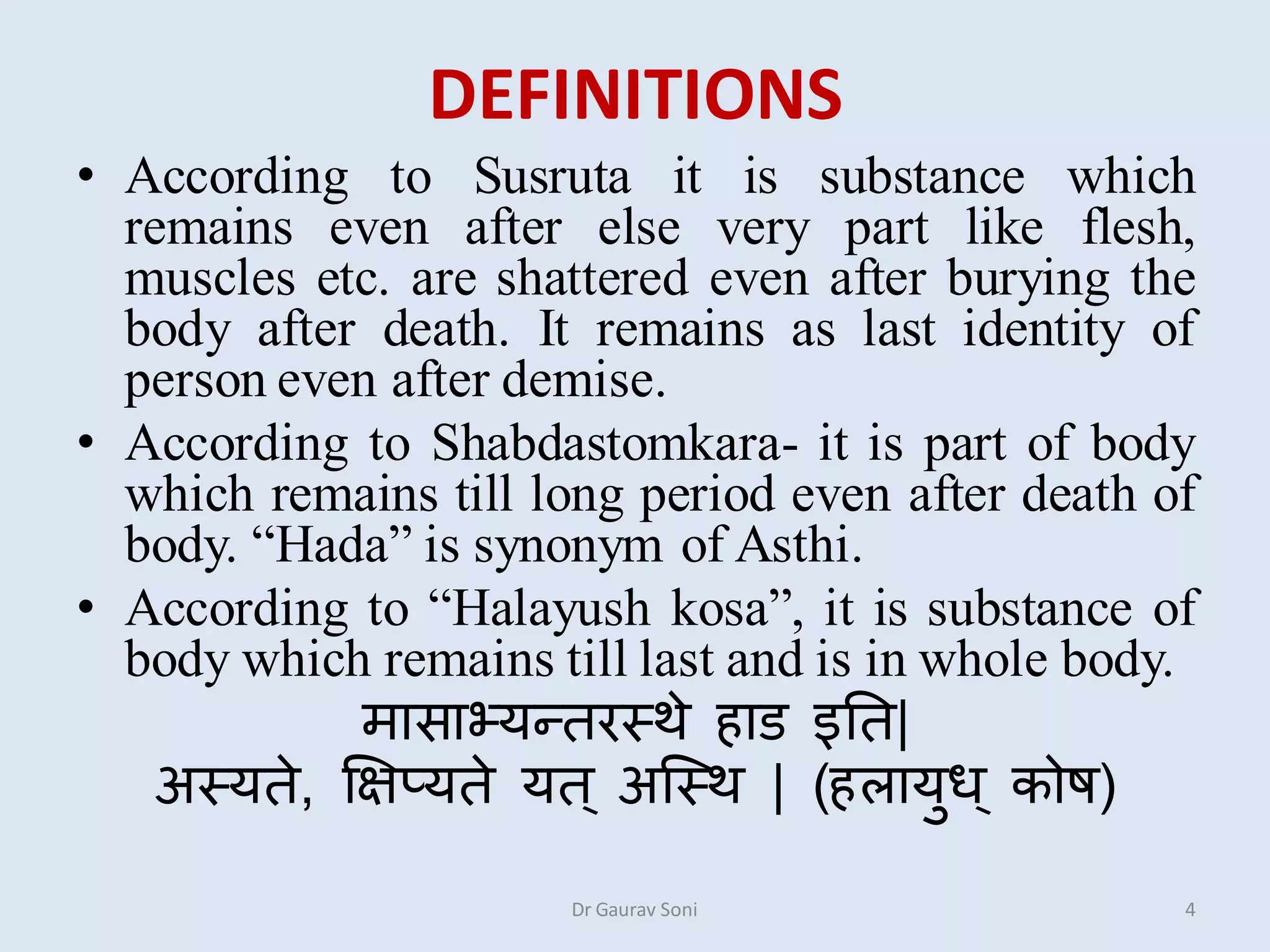DEFINITIONS
• According to Susruta it is substance which
remains even after else very part like flesh,
muscles etc. are shattered even after burying the
body after death. It remains as last identity of
person even after demise.
• According to Shabdastomkara- it is part of body
which remains till long period even after death of
body. “Hada” is synonym of Asthi.
• According to “Halayush kosa”, it is substance of
body which remains till last and is in whole body.
मासाभ्यततरस्थे हाड इतत|
अस्यते, क्षऺप्यते यत् अस्स्थ | (हऱायुध ् कोष)
Dr Gaurav Soni 4
 