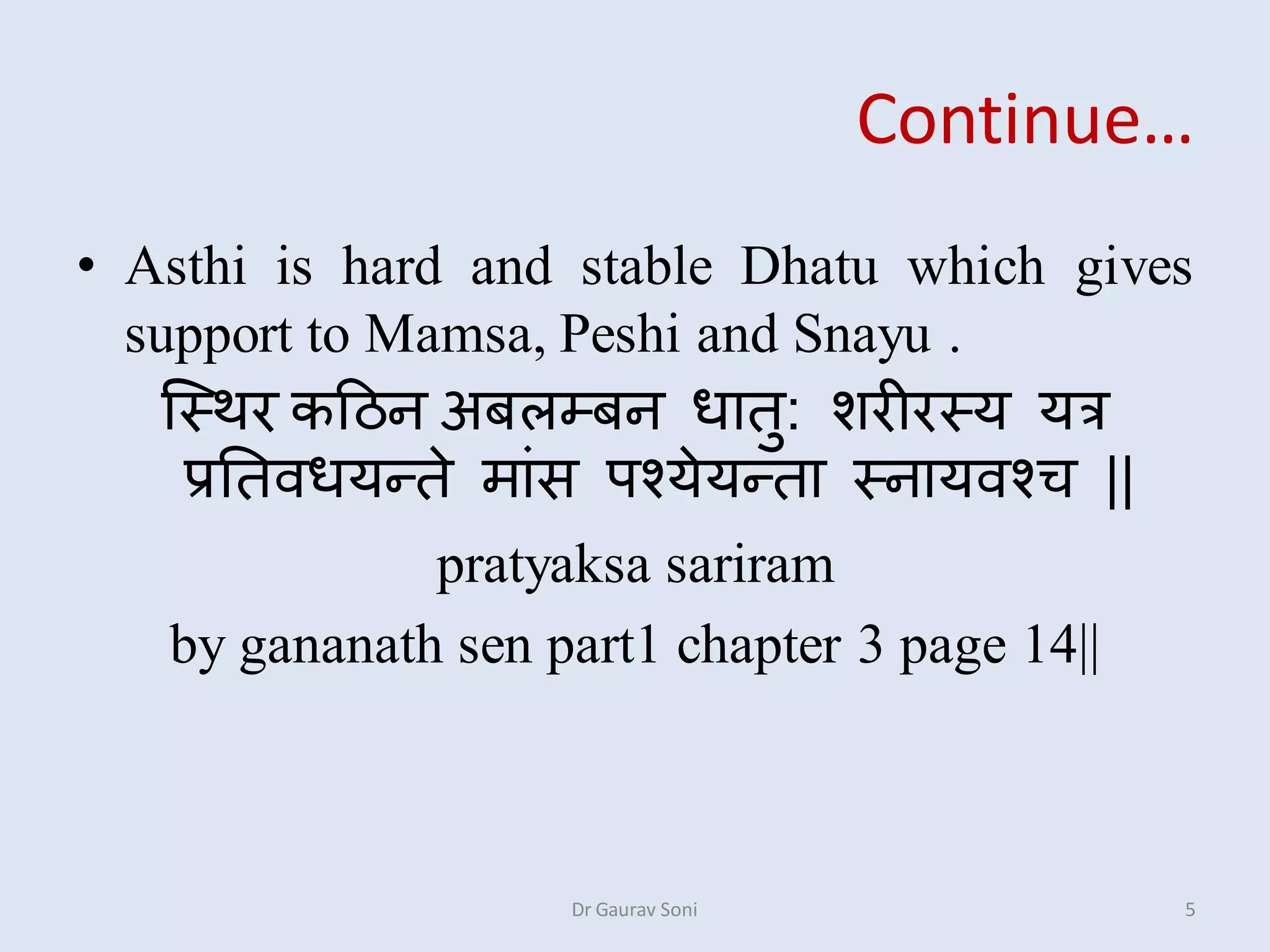 Continue…
• Asthi is hard and stable Dhatu which gives
support to Mamsa, Peshi and Snayu .
स्स्थर कहिन अबऱम्बन धातु: शरीरस्य यत्र
प्रततिधयतते माांस ऩश्येयतता स्नायिश्ि ||
pratyaksa sariram
by gananath sen part1 chapter 3 page 14||
Dr Gaurav Soni 5
 