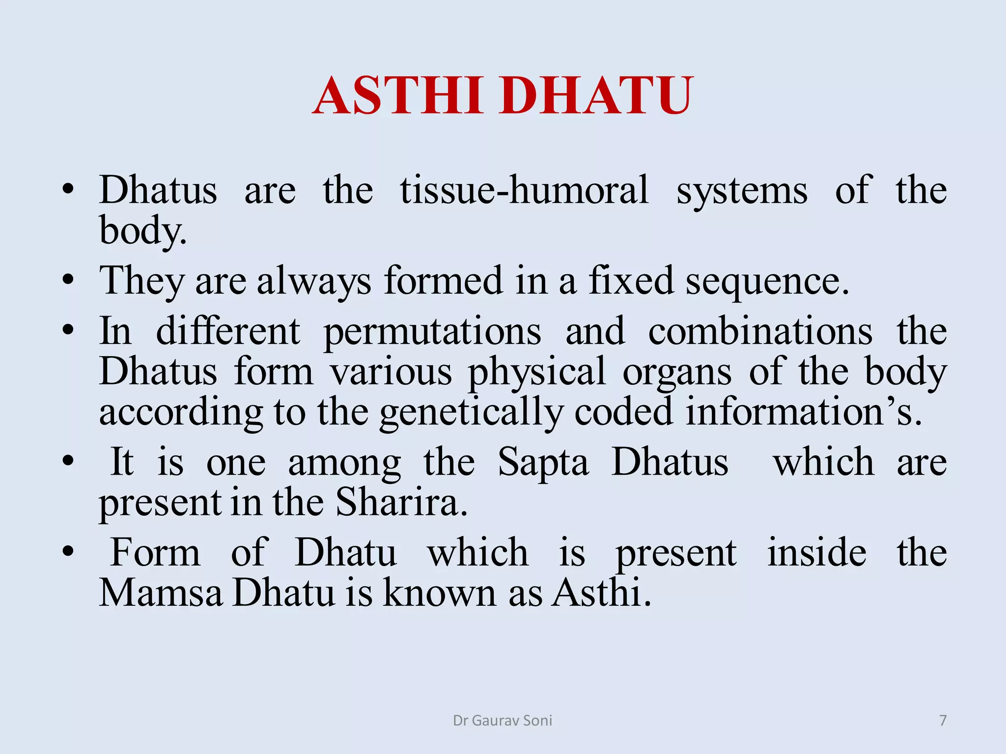 ASTHI DHATU
• Dhatus are the tissue-humoral systems of the
body.
• They are always formed in a fixed sequence.
• In different permutations and combinations the
Dhatus form various physical organs of the body
according to the genetically coded information’s.
• It is one among the Sapta Dhatus which are
present in the Sharira.
• Form of Dhatu which is present inside the
Mamsa Dhatu is known as Asthi.
Dr Gaurav Soni 7
 