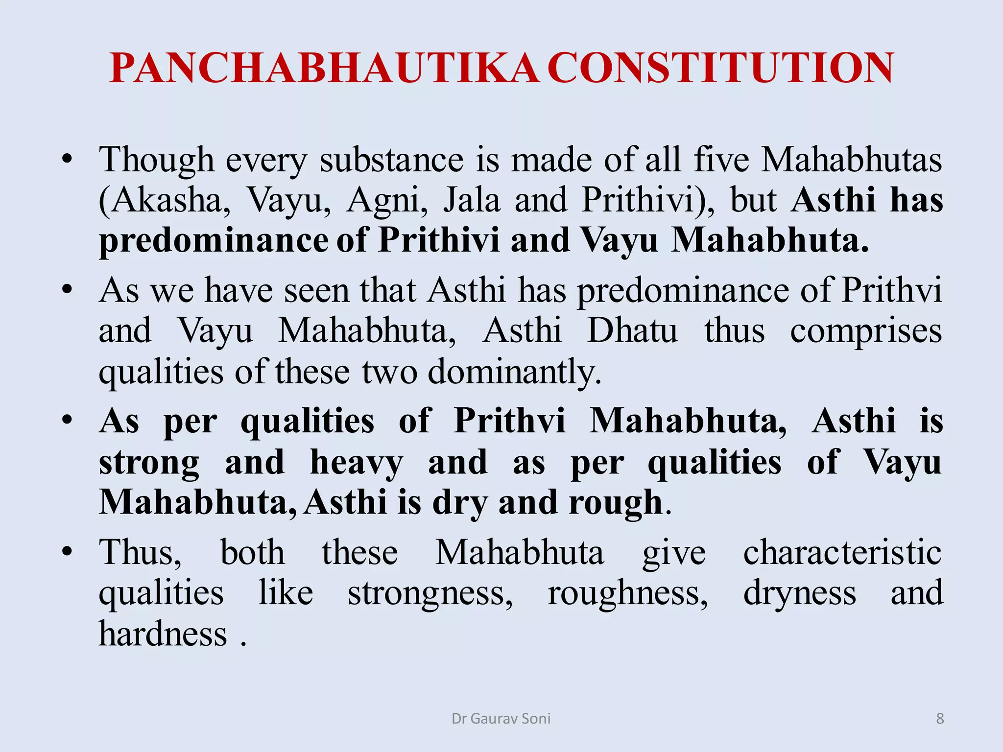 PANCHABHAUTIKACONSTITUTION
• Though every substance is made of all five Mahabhutas
(Akasha, Vayu, Agni, Jala and Prithivi), but Asthi has
predominance of Prithivi and Vayu Mahabhuta.
• As we have seen that Asthi has predominance of Prithvi
and Vayu Mahabhuta, Asthi Dhatu thus comprises
qualities of these two dominantly.
• As per qualities of Prithvi Mahabhuta, Asthi is
strong and heavy and as per qualities of Vayu
Mahabhuta,Asthi is dry and rough.
• Thus, both these Mahabhuta give characteristic
qualities like strongness, roughness, dryness and
hardness .
Dr Gaurav Soni 8
 