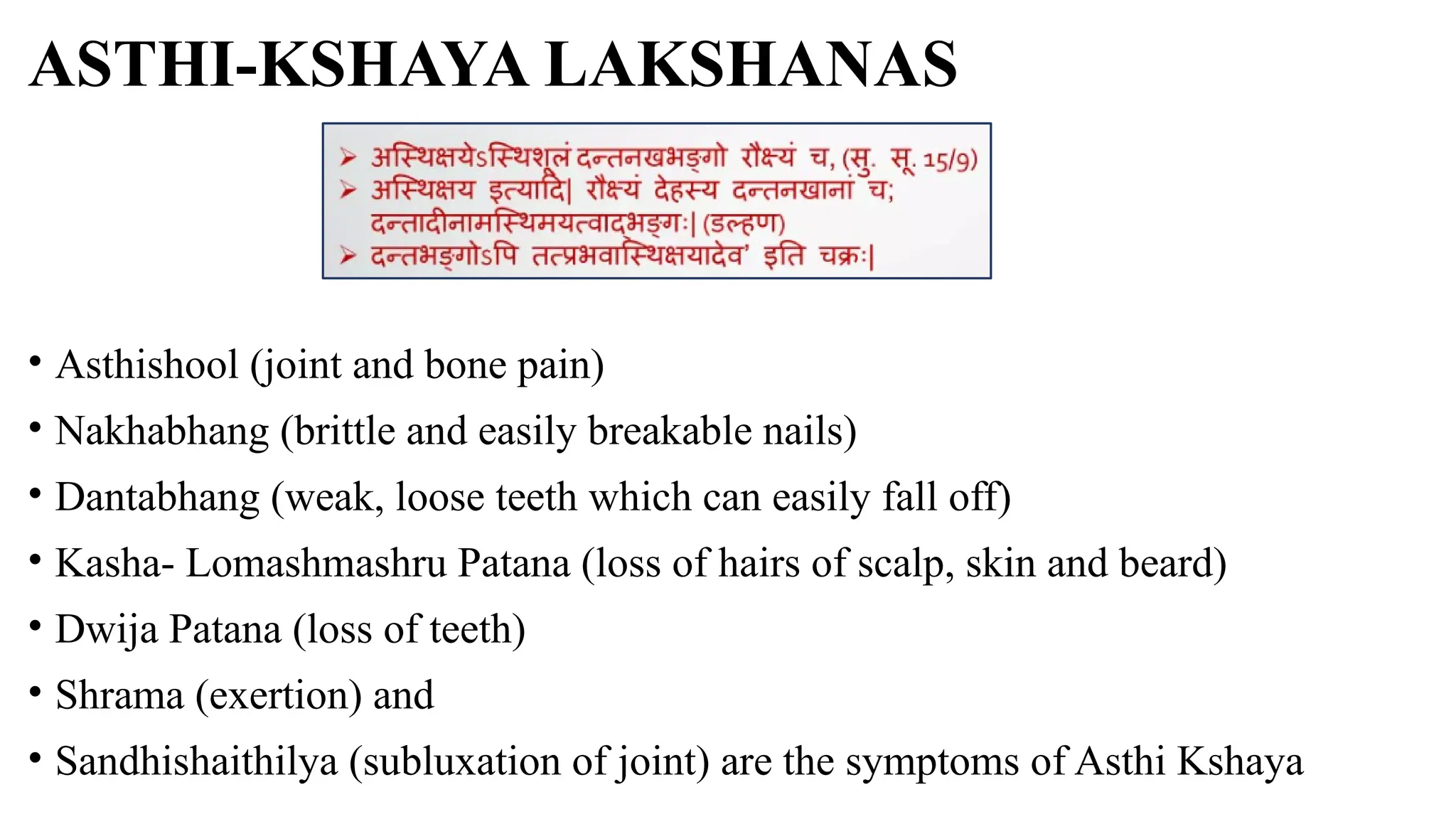 ASTHI-KSHAYA LAKSHANAS
• Asthishool (joint and bone pain)
• Nakhabhang (brittle and easily breakable nails)
• Dantabhang (weak, loose teeth which can easily fall off)
• Kasha- Lomashmashru Patana (loss of hairs of scalp, skin and beard)
• Dwija Patana (loss of teeth)
• Shrama (exertion) and
• Sandhishaithilya (subluxation of joint) are the symptoms of Asthi Kshaya
 