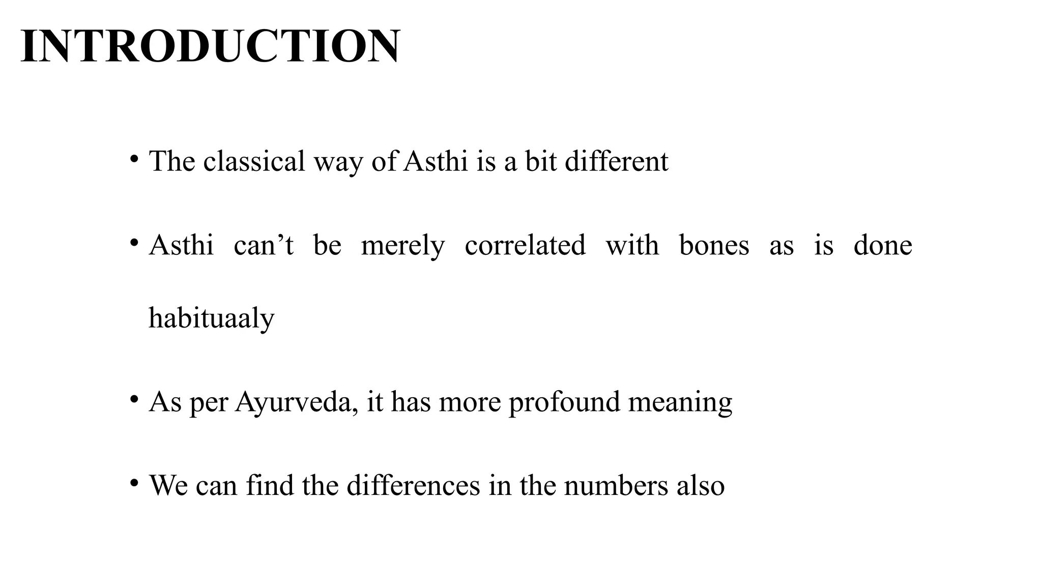 INTRODUCTION
• The classical way of Asthi is a bit different
• Asthi can’t be merely correlated with bones as is done
habituaaly
• As per Ayurveda, it has more profound meaning
• We can find the differences in the numbers also
 