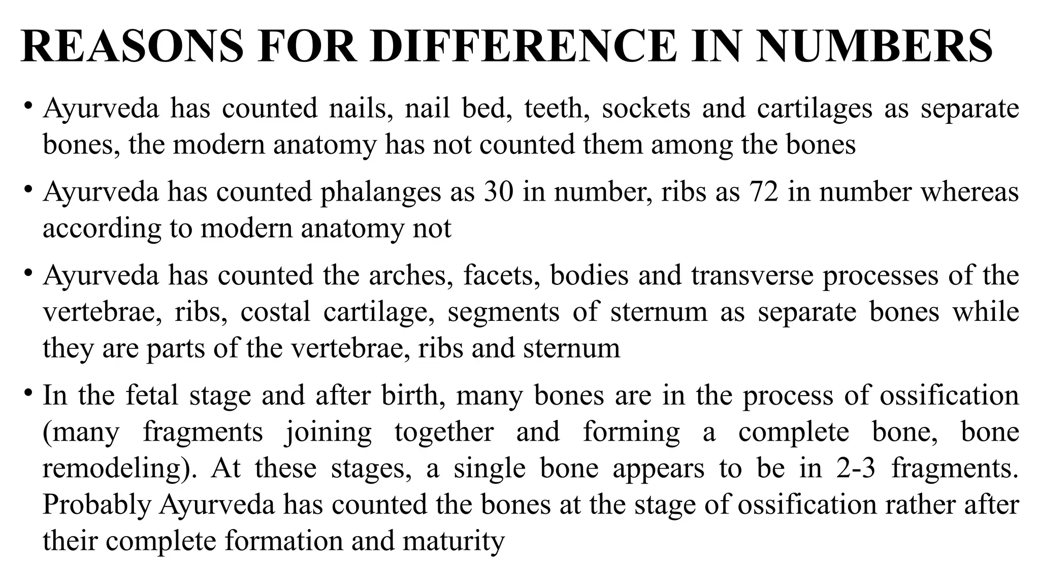 REASONS FOR DIFFERENCE IN NUMBERS
• Ayurveda has counted nails, nail bed, teeth, sockets and cartilages as separate
bones, the modern anatomy has not counted them among the bones
• Ayurveda has counted phalanges as 30 in number, ribs as 72 in number whereas
according to modern anatomy not
• Ayurveda has counted the arches, facets, bodies and transverse processes of the
vertebrae, ribs, costal cartilage, segments of sternum as separate bones while
they are parts of the vertebrae, ribs and sternum
• In the fetal stage and after birth, many bones are in the process of ossification
(many fragments joining together and forming a complete bone, bone
remodeling). At these stages, a single bone appears to be in 2-3 fragments.
Probably Ayurveda has counted the bones at the stage of ossification rather after
their complete formation and maturity
 