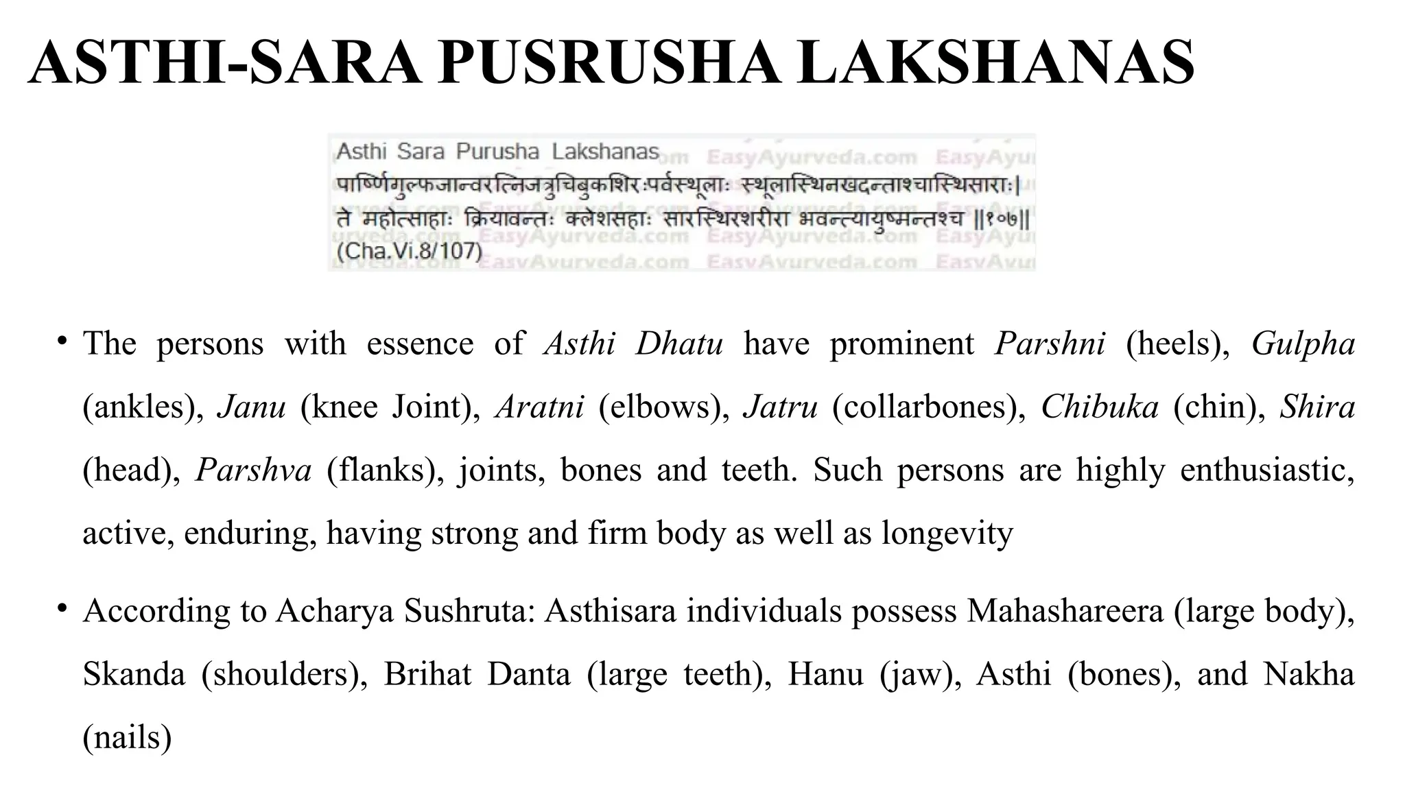 ASTHI-SARA PUSRUSHA LAKSHANAS
• The persons with essence of Asthi Dhatu have prominent Parshni (heels), Gulpha
(ankles), Janu (knee Joint), Aratni (elbows), Jatru (collarbones), Chibuka (chin), Shira
(head), Parshva (flanks), joints, bones and teeth. Such persons are highly enthusiastic,
active, enduring, having strong and firm body as well as longevity
• According to Acharya Sushruta: Asthisara individuals possess Mahashareera (large body),
Skanda (shoulders), Brihat Danta (large teeth), Hanu (jaw), Asthi (bones), and Nakha
(nails)
 