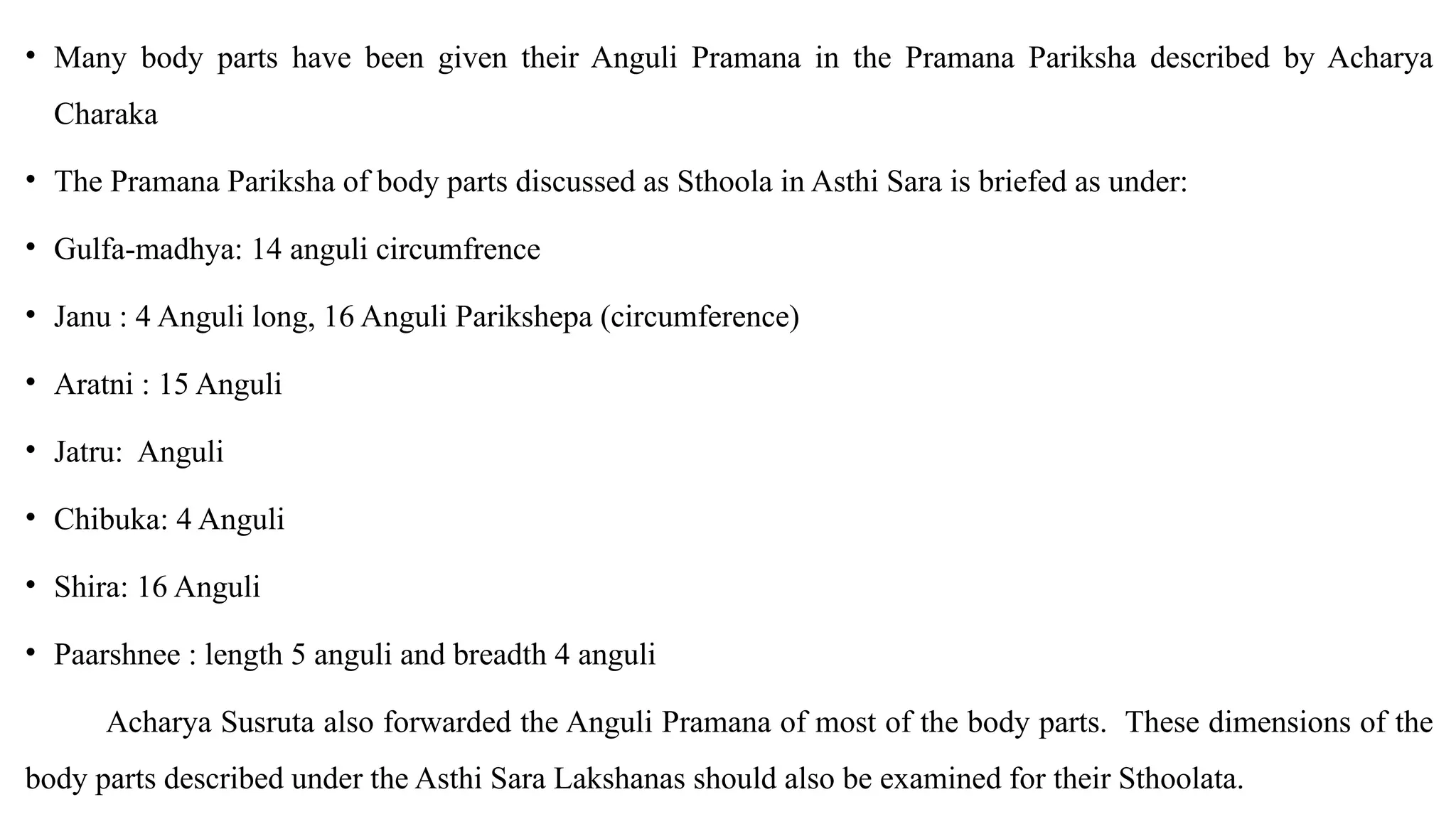 • Many body parts have been given their Anguli Pramana in the Pramana Pariksha described by Acharya
Charaka
• The Pramana Pariksha of body parts discussed as Sthoola in Asthi Sara is briefed as under:
• Gulfa-madhya: 14 anguli circumfrence
• Janu : 4 Anguli long, 16 Anguli Parikshepa (circumference)
• Aratni : 15 Anguli
• Jatru: Anguli
• Chibuka: 4 Anguli
• Shira: 16 Anguli
• Paarshnee : length 5 anguli and breadth 4 anguli
Acharya Susruta also forwarded the Anguli Pramana of most of the body parts. These dimensions of the
body parts described under the Asthi Sara Lakshanas should also be examined for their Sthoolata.
 