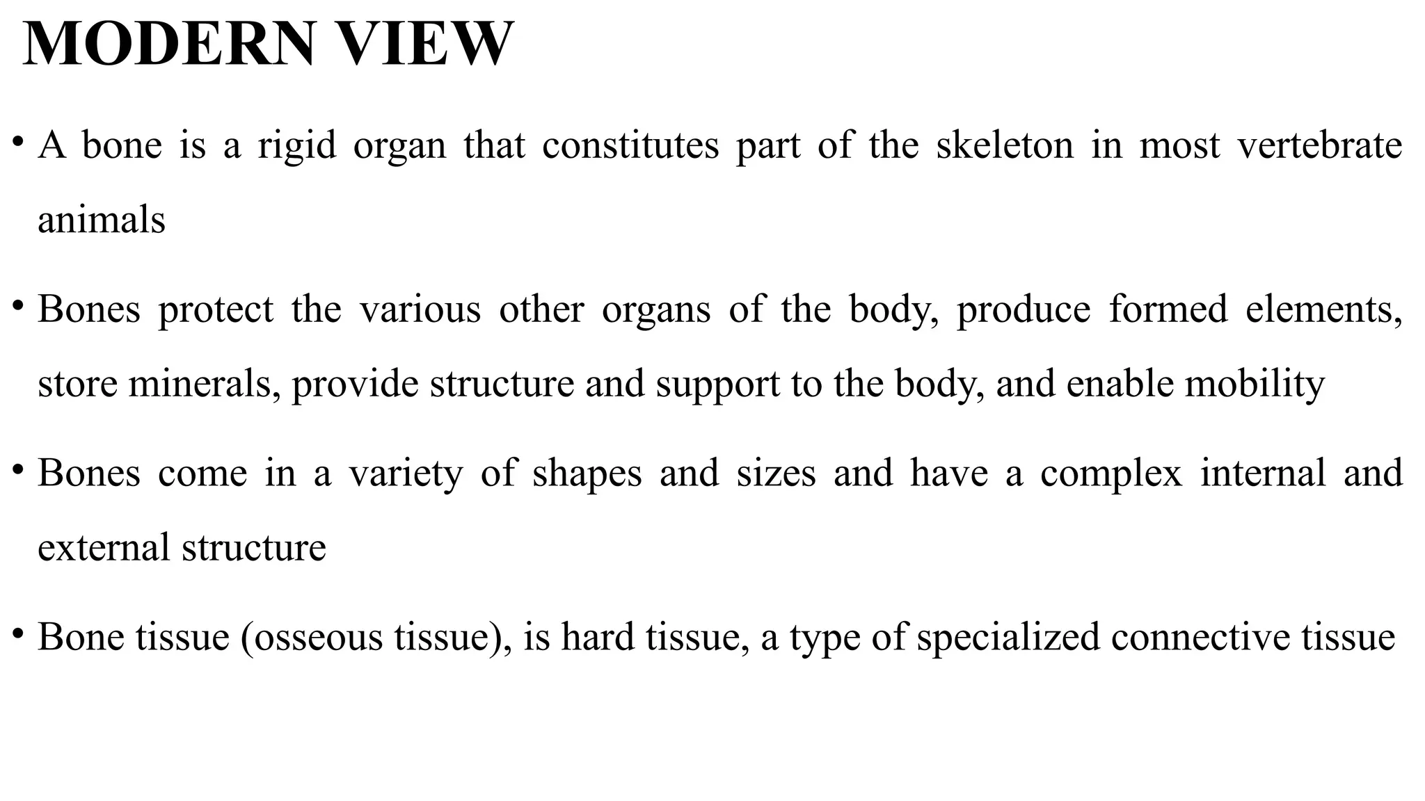 MODERN VIEW
• A bone is a rigid organ that constitutes part of the skeleton in most vertebrate
animals
• Bones protect the various other organs of the body, produce formed elements,
store minerals, provide structure and support to the body, and enable mobility
• Bones come in a variety of shapes and sizes and have a complex internal and
external structure
• Bone tissue (osseous tissue), is hard tissue, a type of specialized connective tissue
 