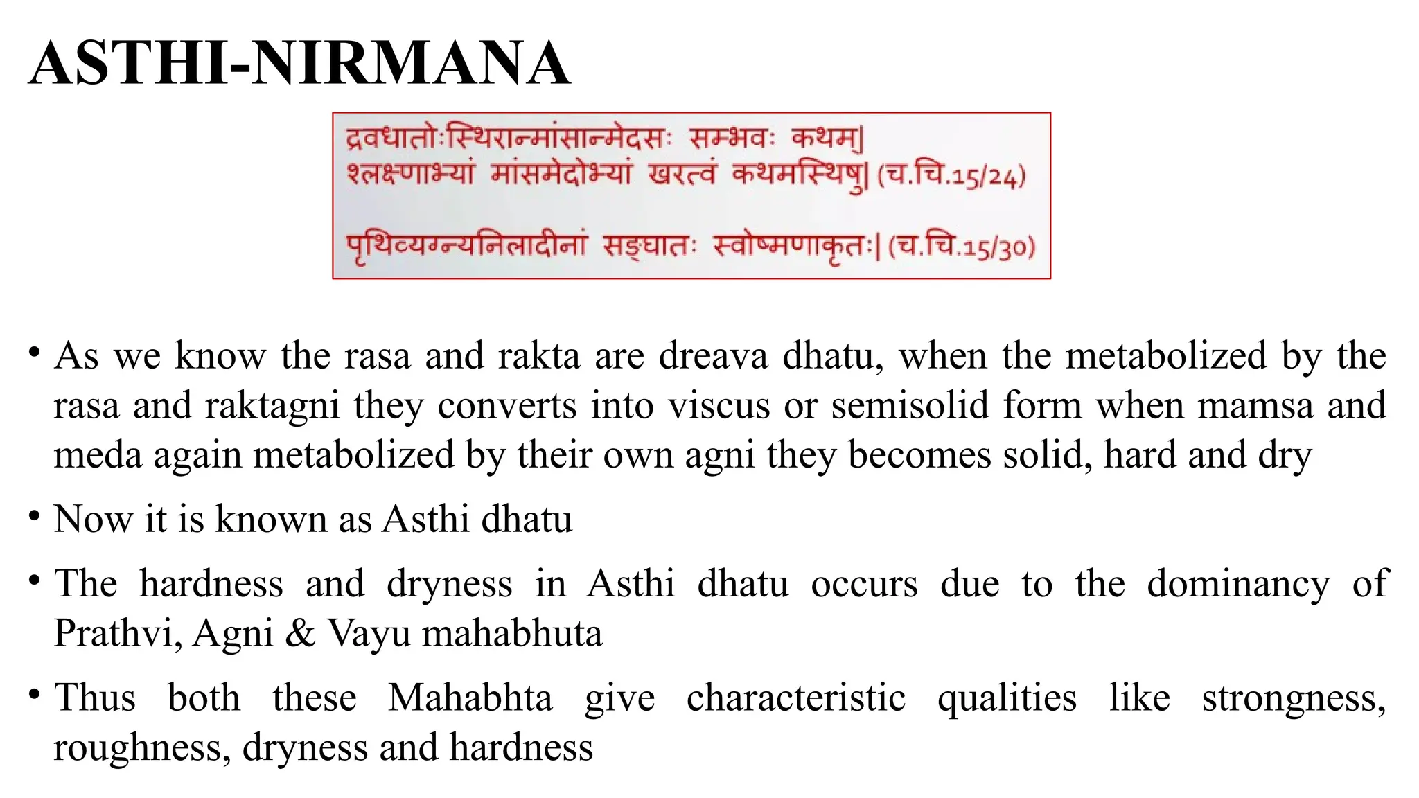 ASTHI-NIRMANA
• As we know the rasa and rakta are dreava dhatu, when the metabolized by the
rasa and raktagni they converts into viscus or semisolid form when mamsa and
meda again metabolized by their own agni they becomes solid, hard and dry
• Now it is known as Asthi dhatu
• The hardness and dryness in Asthi dhatu occurs due to the dominancy of
Prathvi, Agni & Vayu mahabhuta
• Thus both these Mahabhta give characteristic qualities like strongness,
roughness, dryness and hardness
 