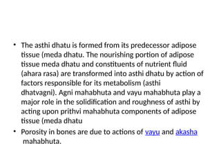 • The asthi dhatu is formed from its predecessor adipose
tissue (meda dhatu. The nourishing portion of adipose
tissue meda dhatu and constituents of nutrient fluid
(ahara rasa) are transformed into asthi dhatu by action of
factors responsible for its metabolism (asthi
dhatvagni). Agni mahabhuta and vayu mahabhuta play a
major role in the solidification and roughness of asthi by
acting upon prithvi mahabhuta components of adipose
tissue (meda dhatu
• Porosity in bones are due to actions of vayu and akasha
mahabhuta.
 