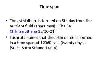 Time span
• The asthi dhatu is formed on 5th day from the
nutrient fluid (ahara rasa). [Cha.Sa.
Chikitsa Sthana 15/20-21]
• Sushruta opines that the asthi dhatu is formed
in a time span of 12060 kala (twenty days).
[Su.Sa.Sutra Sthana 14/14]
 
