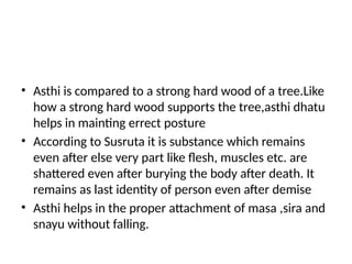 • Asthi is compared to a strong hard wood of a tree.Like
how a strong hard wood supports the tree,asthi dhatu
helps in mainting errect posture
• According to Susruta it is substance which remains
even after else very part like flesh, muscles etc. are
shattered even after burying the body after death. It
remains as last identity of person even after demise
• Asthi helps in the proper attachment of masa ,sira and
snayu without falling.
 