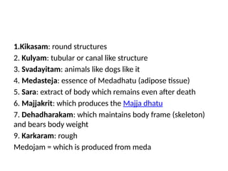 1.Kikasam: round structures
2. Kulyam: tubular or canal like structure
3. Svadayitam: animals like dogs like it
4. Medasteja: essence of Medadhatu (adipose tissue)
5. Sara: extract of body which remains even after death
6. Majjakrit: which produces the Majja dhatu
7. Dehadharakam: which maintains body frame (skeleton)
and bears body weight
9. Karkaram: rough
Medojam = which is produced from meda
 
