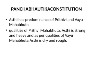 PANCHABHAUTIKACONSTITUTION
• Asthi has predominance of Prithivi and Vayu
Mahabhuta.
• qualities of Prithvi Mahabhuta, Asthi is strong
and heavy and as per qualities of Vayu
Mahabhuta,Asthi is dry and rough.
 