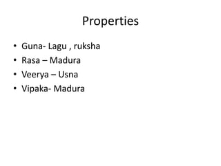 Properties 
• Guna- Lagu , ruksha 
• Rasa – Madura 
• Veerya – Usna 
• Vipaka- Madura 
 
