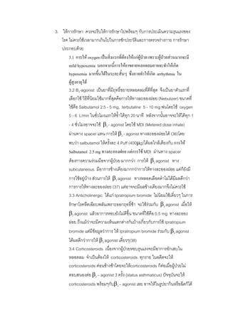3. ใหการรักษา ควรจะรีบใหการรักษาไปพรอมๆ กับการประเมินความรุนแรงของ
   โรค ไมควรใชเวลามากเกินไปในการซักประวัติและการตรวจรางกาย การรักษา
   ประกอบดวย
       3.1 การให oxygen เปนสิ่งแรกที่ตองใหแกผปวย เพราะผูปวยสวนมากจะมี
                                                  ู              
       mild hypoxemia นอกจากนีการใหยาขยายหลอดลมอาจจะทําใหเกิด
                                        ้
       hypoxemia มากขึ้นไดในระยะสั้นๆ ซึ่งอาจทําใหเกิด arrhythmia ใน
       ผูสูงอายุได
       3.2 B2-agonist เปนยาที่มฤทธิขยายหลอดลมที่ดีที่สุด จึงเปนยาตัวแรกที่
                                     ี ์
       เลือกใช วิธที่นยมใชมากที่สดคือการใหทางละอองฝอย (Nebulizer) ขนาดที่
                     ี ิ              ุ
       ใชคือ Salbutamol 2.5 - 5 mg, terbutaline 5 - 10 mg พนโดยใช oxygen
       5 - 6 L/min ในชั่วโมงแรกใหซ้ําไดทก 20 นาที หลังจากนันอาจจะใหไดทุก 1
                                          ุ                     ้
       - 4 ชั่วโมงอาจจะใช β2 - agonist โดยใช MDI (Metered dose inhale)
       ผานทาง spacer แทน การให β2 - agonist ทางละอองฝอยได (36)โดย
       พบวา salbutamol ใหครั้งละ 4 Puff (400μg)ไดผลใกลเคียงกับ การให
       Salbutamol 2.5 mg ทางละอองฝอย แตการใช MDI ผานทาง spacer
       ตองการความรวมมือจากผูปวย มากกวา การให β2 agonist ทาง
                                   
       subcutaneous มีอาการขางเคียงมากกวาการใหทางละอองฝอย แตก็ยังมี
       การใชอยูบาง สวนการให β2 agonist ทางหลอดเลือดดําไมไดมีผลดีกวา
       การการใหทางละอองฝอย (37) แตอาจจะมีผลขางเคียงมากจึงไมควรใช
       3.3 Anticholinergic ไดแก Ipratropium bromide ไมนิยมใชเดี่ยวๆ ในการ
       รักษาโรคหืดเฉียบพลันเพราะออกฤทธิ์ชา จะใชรวมกับ β2 agonist เมื่อให
                                              
       β2 agonist แลวอาการหอบยังไมดีขึ้น ขนาดที่ใชคือ 0.5 mg ทางละออง
       ฝอย ถึงแมวาจะมีความเห็นแตกตางกันบางเกี่ยวกับการใช Ipratropium
                      
       bromide แตมีขอมูลวาการ ให Ipratropium bromide รวมกับ β2 agonist
       ไดผลดีกวาการให β2 agonist เดี่ยวๆ(38)
       3.4 Corticosteroids เนื่องจากผูปวยหอบรุนแรงจะมีอาการอักเสบใน
       หลอดลม จําเปนตองให corticosteroids ทุกราย ในอดีตจะให
       corticosteroids คอนขางชาโดยจะใหcorticosteroids ก็ตอเมื่อผูปวยไม
       ตอบสนองตอ β2 – agonist 3 ครั้ง (status asthmaticus) ปจจุบันจะให
       corticosteroids พรอมๆกับβ2 – agonist เลย อาจใหในรูปยากินหรือฉีดก็ได
 