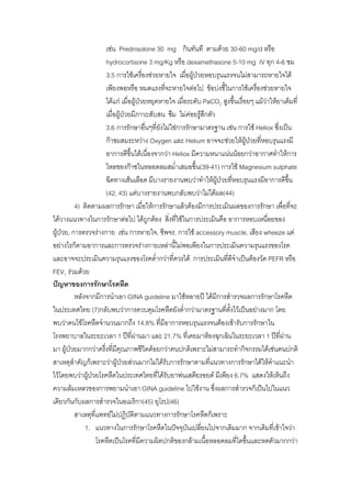 เชน Prednisolone 30 mg กินทันที ตามดวย 30-60 mg/d หรือ
                        hydrocortisone 3 mg/Kg หรือ dexamethasone 5-10 mg IV ทุก 4-6 ชม
                        3.5 การใชเครื่องชวยหายใจ เมือผูปวยหอบรุนแรงจนไมสามารถหายใจได
                                                          ่
                        เพียงพอหรือ หมดแรงที่จะหายใจตอไป ขอบงชี้ในการใชเครื่องชวยหายใจ
                        ไดแก เมื่อผูปวยหยุดหายใจ เมื่อระดับ PaCO2 สูงขึ้นเรื่อยๆ แมวาใหยาเต็มที่
                                                                                         
                        เมื่อผูปวยมีภาวะสับสน ซึม ไมคอยรูสึกตัว
                        3.6 การรักษาอืนๆที่ยงไมใชการรักษามาตรฐาน เชน การใช Heliox ซึ่งเปน
                                           ่     ั
                        กาชผสมระหวาง Oxygen และ Helium อาจจะชวยใหผปวยที่หอบรุนแรงมี
                                                                                  ู
                        อาการดีขึ้นไดเนื่องจากวา Heliox มีความหนาแนนนอยกวาอากาศทําใหการ
                        ไหลของกาชในหลอดลมสม่าเสมอขึ้น(39-41) การใช Magnesium sulphate
                                                     ํ
                        ฉีดทางเสนเลือด มีบางรายงานพบวาทําใหผูปวยทีหอบรุนแรงมีอาการดีขึ้น
                                                                           ่
                        (42, 43) แตบางรายงานพบกลับพบวาไมไดผล(44)
            4) ติดตามผลการรักษา เมื่อใหการรักษาแลวตองมีการประเมินผลของการรักษา เพื่อที่จะ
ไดวางแนวทางในการรักษาตอไป ไดถูกตอง สิงที่ใชในการประเมินคือ อาการหอบเหนื่อยของ
                                                   ่
ผูปวย, การตรวจรางกาย เชน การหายใจ, ชีพจร, การใช accessory muscle, เสียง wheeze แต
อยางไรก็ตามอาการและการตรวจรางกายเหลานี้ไมพอเพียงในการประเมินความรุนแรงของโรค
และอาจจะประเมินความรุนแรงของโรคต่ํากวาที่ควรได การประเมินทีดีจําเปนตองวัด PEFR หรือ
                                                                         ่
FEV1 รวมดวย
ปญหาของการรักษาโรคหืด
            หลังจากมีการนําเอา GINA guideline มาใชหลายป ไดมีการสํารวจผลการรักษาโรคหืด
ในประเทศไทย (7)กลับพบวาการควบคุมโรคหืดยังต่ํากวามาตรฐานทีตั้งไวเปนอยางมาก โดย
                                                                       ่
พบวาคนไขโรคหืดจํานวนมากถึง 14.8% ที่มีอาการหอบรุนแรงจนตองเขารับการรักษาใน
โรงพยาบาลในระยะเวลา 1 ปที่ผานมา และ 21.7% ที่เคยมาหองฉุกเฉินในระยะเวลา 1 ปที่ผาน
                                       
มา ผูปวยมากกวาครึ่งที่มีคณภาพชีวิตดอยกวาคนปกติเพราะไมสามารถทํากิจกรรมไดเชนคนปกติ
                               ุ
สาเหตุสาคัญก็เพราะวาผูปวยสวนมากไมไดรับการรักษาตามที่แนวทางการรักษาไดใหคําแนะนํา
          ํ                       
ไวโดยพบวาผูปวยโรคหืดในประเทศไทยทีไดรับยาพนเสตียรอยด มีเพียง 6.7% แสดงใหเห็นถึง
                                              ่
ความลมเหลวของการพยามนําเอา GINA guideline ไปใชงาน ซึ่งผลการสํารวจก็เปนไปในแนว
เดียวกันกับผลการสํารวจในอเมริกา(45) ยุโรป(46)
            สาเหตุที่แพทยไมปฏิบัติตามแนวทางการรักษาโรคหืดก็เพราะ
                1. แนวทางในการรักษาโรคหืดในปจจุบันเปลี่ยนไปจากเดิมมาก จากเดิมที่เขาใจวา
                     โรคหืดเปนโรคที่มีความผิดปกติของกลามเนื้อหลอดลมที่โตขึ้นและหดตัวมากกวา
 